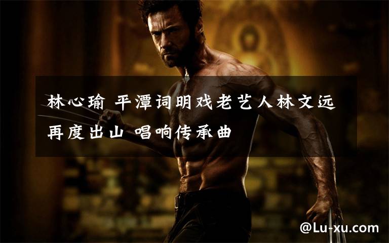 林心瑜 平潭词明戏老艺人林文远再度出山 唱响传承曲