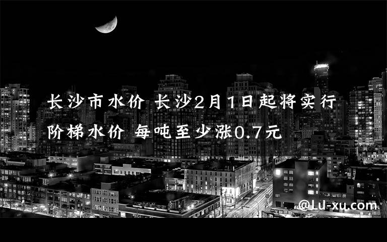 长沙市水价 长沙2月1日起将实行阶梯水价 每吨至少涨0.7元