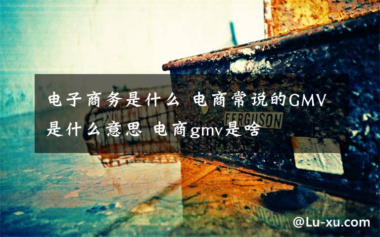 电子商务是什么 电商常说的GMV是什么意思 电商gmv是啥