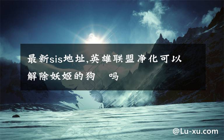 最新sis地址,英雄联盟净化可以解除妖姬的狗鏈吗