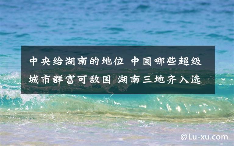 中央给湖南的地位 中国哪些超级城市群富可敌国 湖南三地齐入选