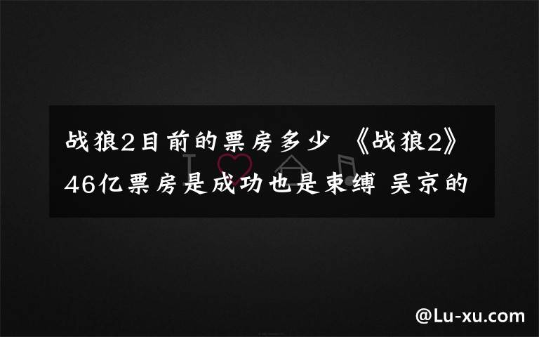 战狼2目前的票房多少 《战狼2》46亿票房是成功也是束缚 吴京的无奈知多少?