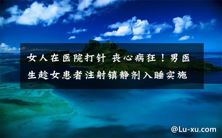 女人在医院打针 丧心病狂!男医生趁女患者注射镇静剂入睡实施强奸