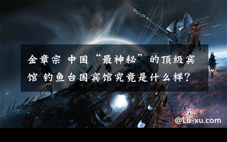 金章宗 中国“最神秘”的顶级宾馆 钓鱼台国宾馆究竟是什么样?