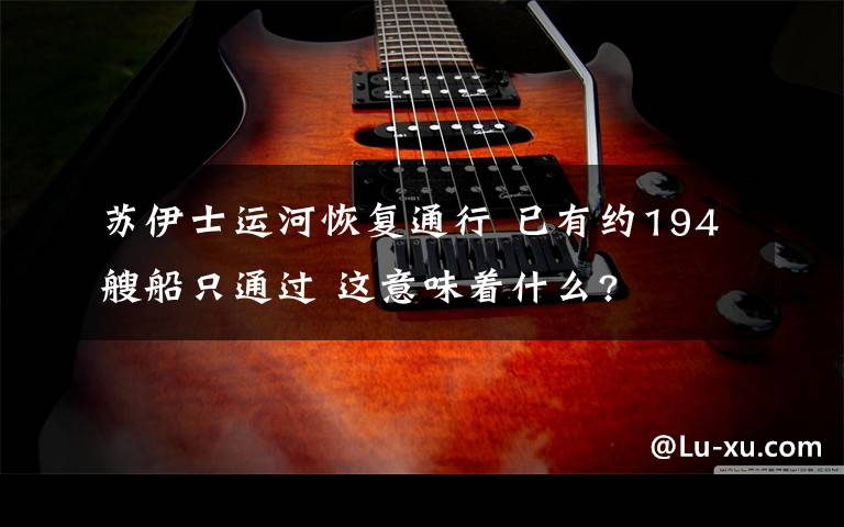 苏伊士运河恢复通行 已有约194艘船只通过 这意味着什么?