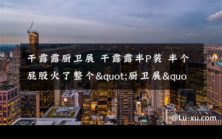 干露露厨卫展 干露露半P装 半个屁股火了整个"厨卫展"
