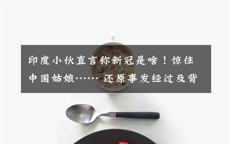 印度小伙直言称新冠是啥!惊住中国姑娘…… 还原事发经过及背后真相!