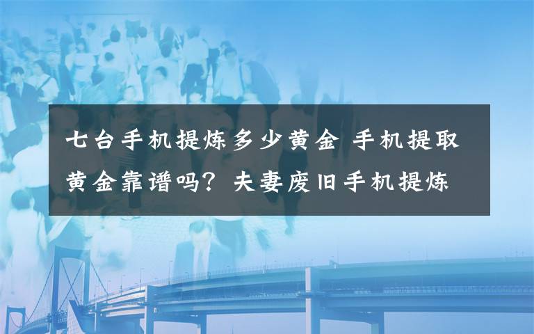 七台手机提炼多少黄金 手机提取黄金靠谱吗？夫妻废旧手机提炼金子被抓