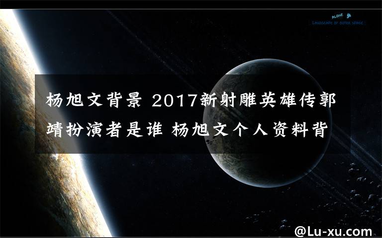 杨旭文背景 2017新射雕英雄传郭靖扮演者是谁 杨旭文个人资料背景介绍