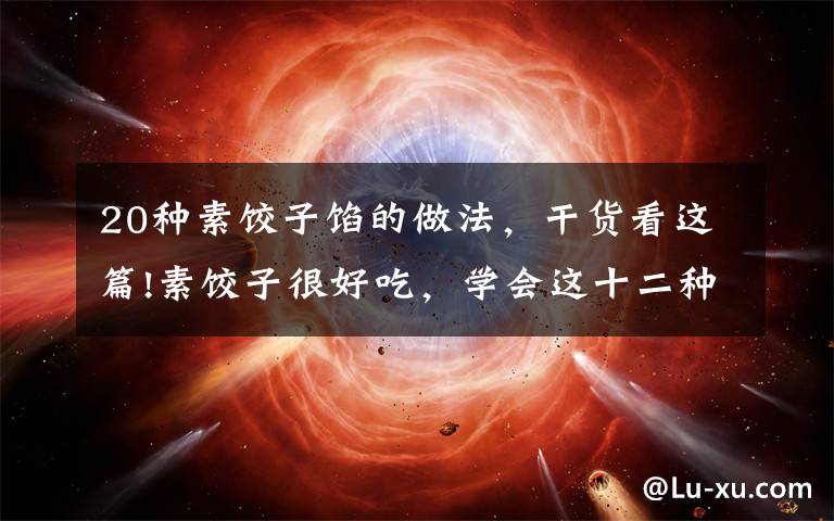 20种素饺子馅的做法,干货看这篇!素饺子很好吃,学会这十二种素馅饺子做法大全,让你爱上面食