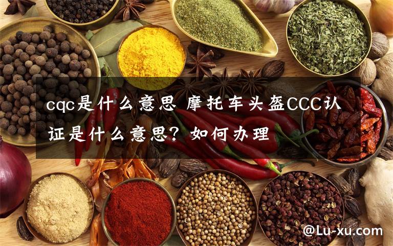cqc是什么意思 摩托车头盔CCC认证是什么意思?如何办理