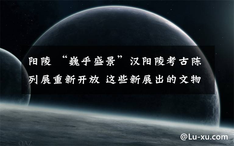 阳陵 “巍乎盛景”汉阳陵考古陈列展重新开放 这些新展出的文物值得一看