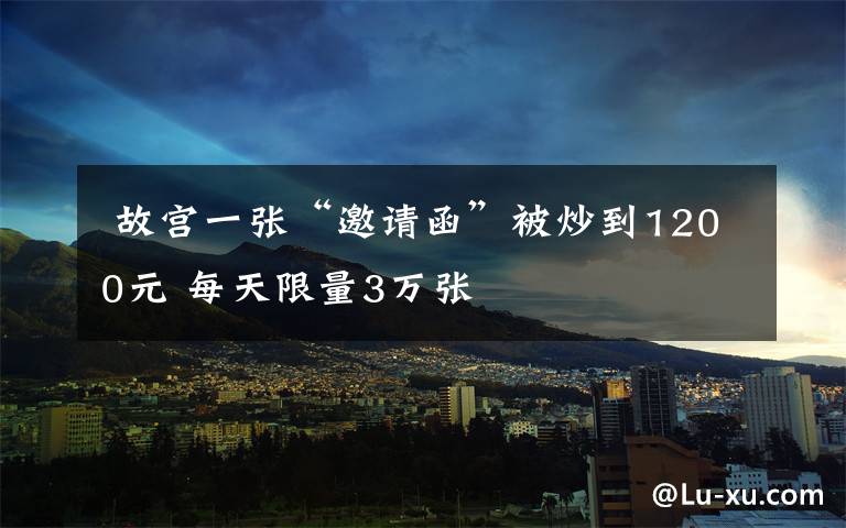 故宫一张“邀请函”被炒到1200元 每天限量3万张