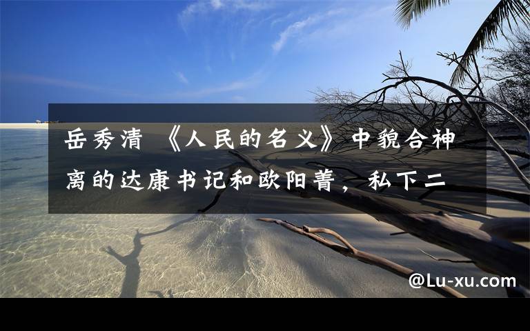 岳秀清 《人民的名义》中貌合神离的达康书记和欧阳菁,私下二人甜的不行