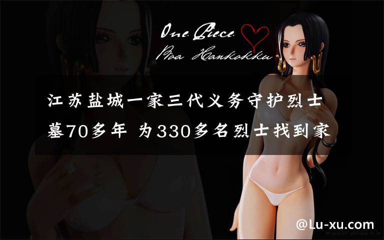 江苏盐城一家三代义务守护烈士墓70多年 为330多名烈士找到家人 具体是什么情况?