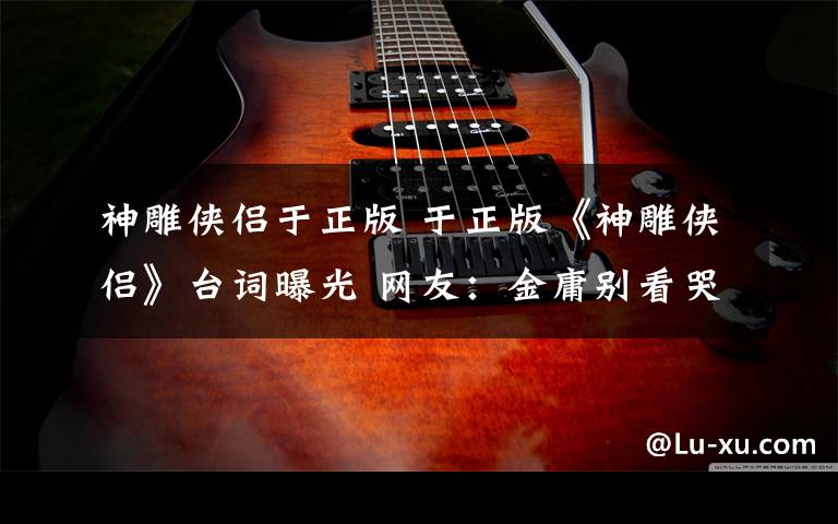 神雕侠侣于正版 于正版《神雕侠侣》台词曝光 网友:金庸别看哭啊