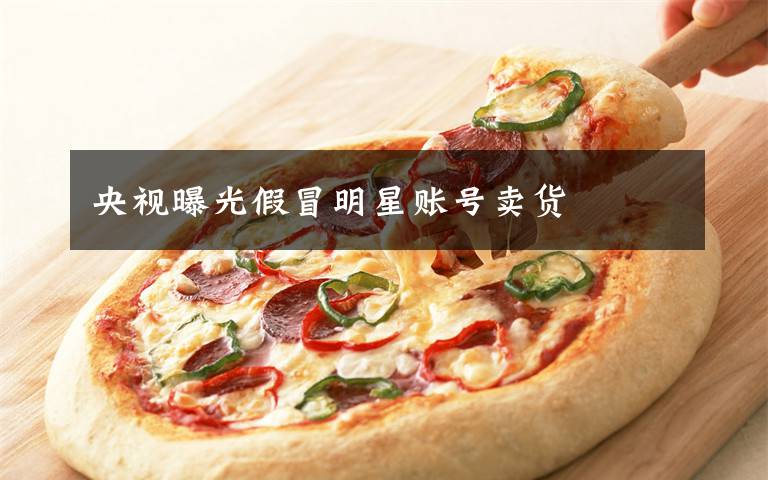 央视曝光假冒明星账号卖货