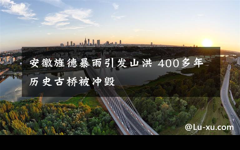 安徽旌德暴雨引发山洪 400多年历史古桥被冲毁