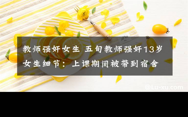 教师强奸女生 五旬教师强奸13岁女生细节：上课期间被带到宿舍