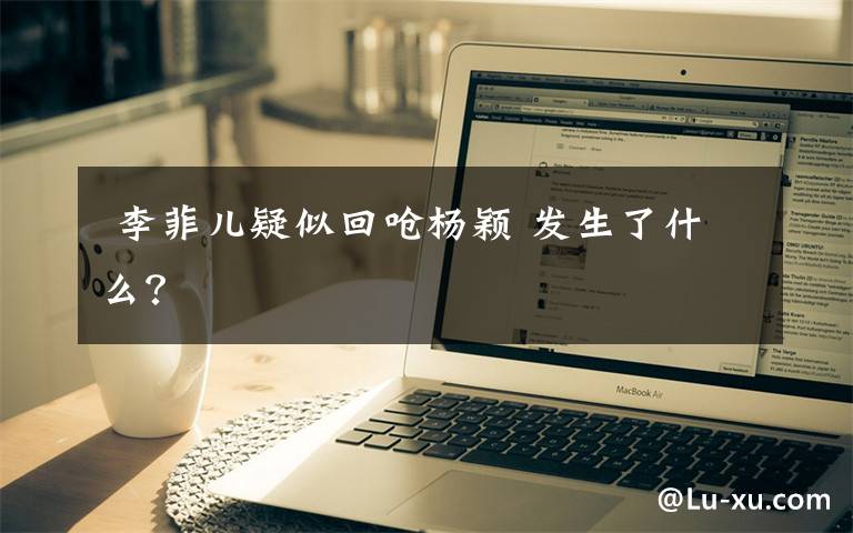  李菲儿疑似回呛杨颖 发生了什么？