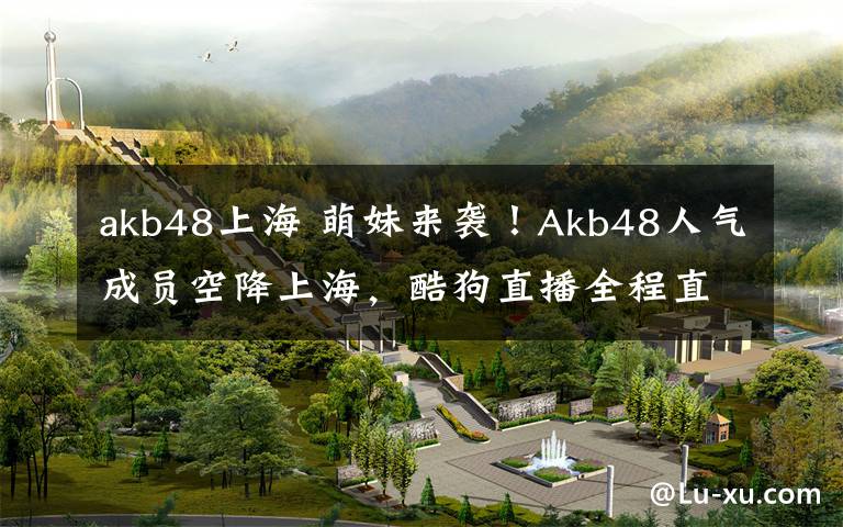 akb48上海 萌妹来袭!Akb48人气成员空降上海,酷狗直播全程直击
