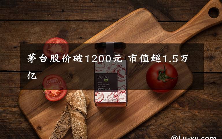 茅台股价破1200元 市值超1.5万亿