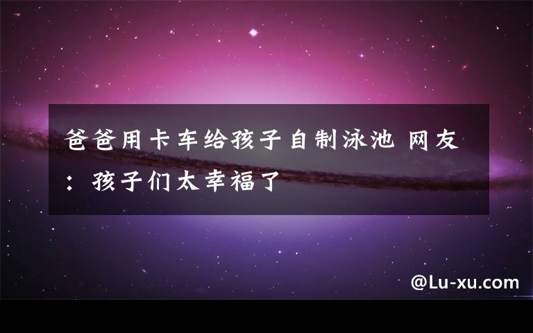 爸爸用卡车给孩子自制泳池 网友:孩子们太幸福了