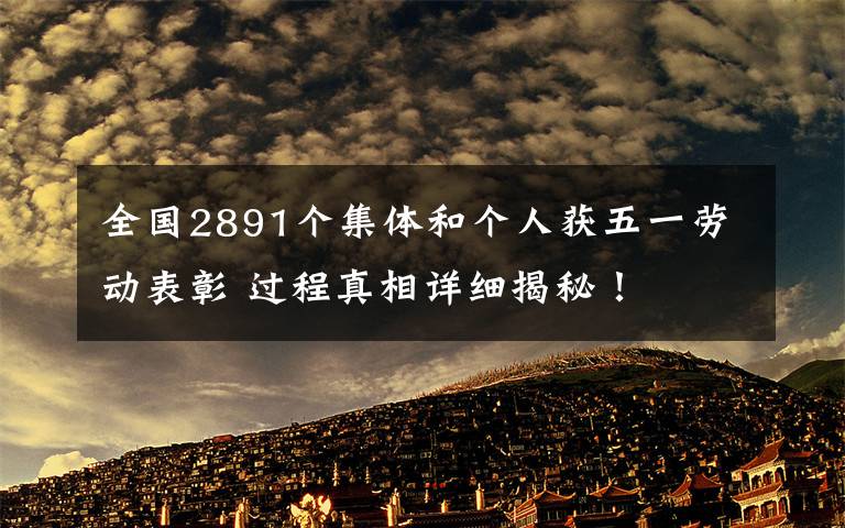 全国2891个集体和个人获五一劳动表彰 过程真相详细揭秘!