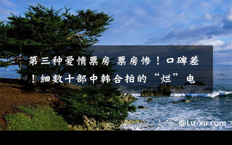 第三种爱情票房 票房惨!口碑差!细数十部中韩合拍的“烂”电影