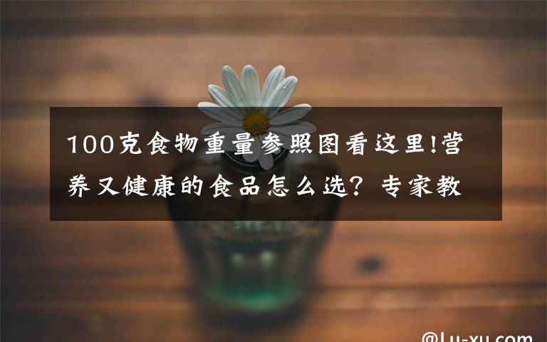100克食物重量参照图看这里!营养又健康的食品怎么选？专家教你看懂食品营养成分表