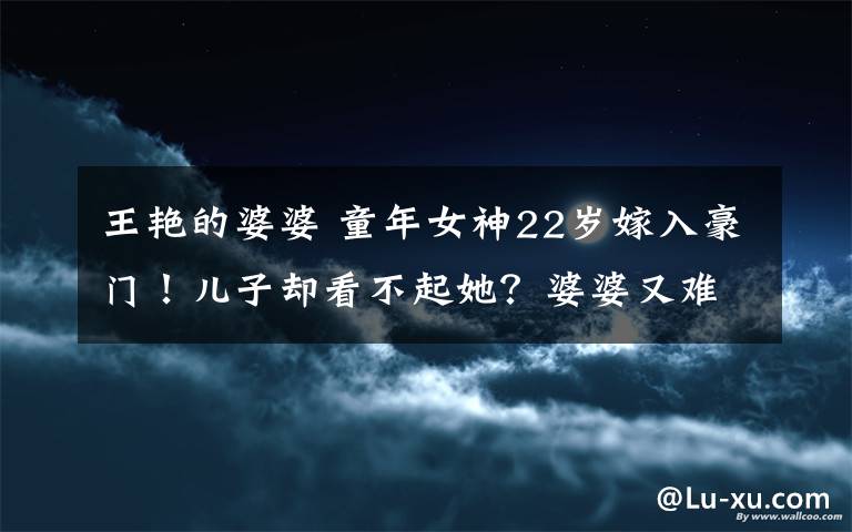 王艳的婆婆 童年女神22岁嫁入豪门!儿子却看不起她?婆婆又难伺候?