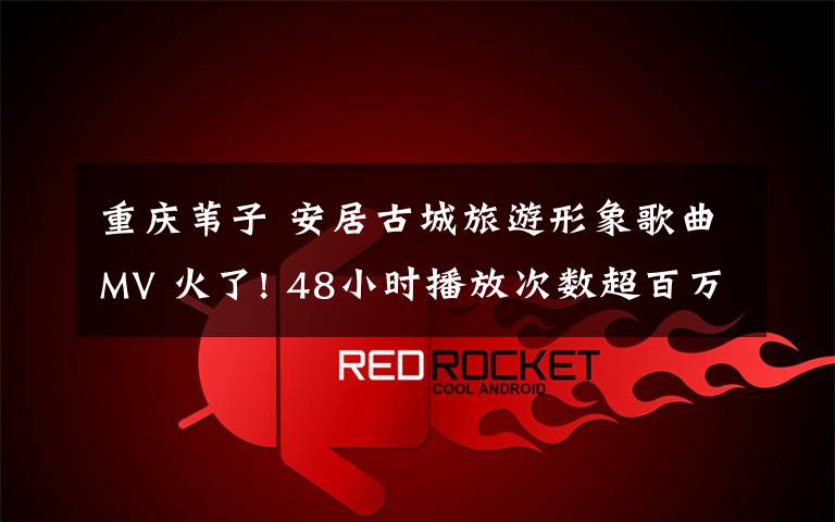 重庆苇子 安居古城旅游形象歌曲MV 火了! 48小时播放次数超百万