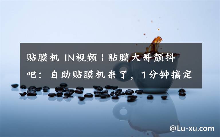 贴膜机 IN视频 | 贴膜大哥颤抖吧:自助贴膜机来了,1分钟搞定!