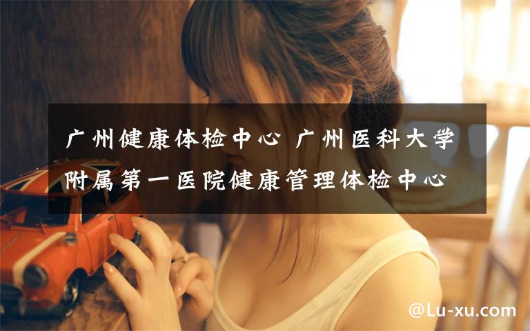 广州健康体检中心 广州医科大学附属第一医院健康管理体检中心