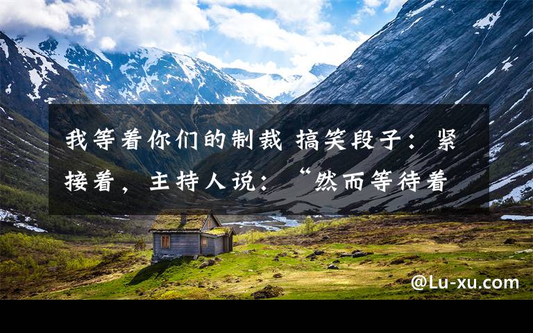 我等着你们的制裁 搞笑段子:紧接着,主持人说:“然而等待着他的是法律的制裁。”