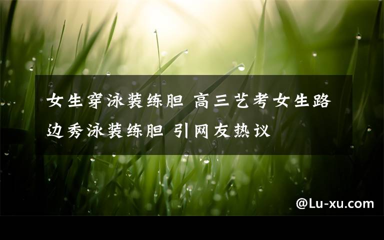 女生穿泳装练胆 高三艺考女生路边秀泳装练胆 引网友热议