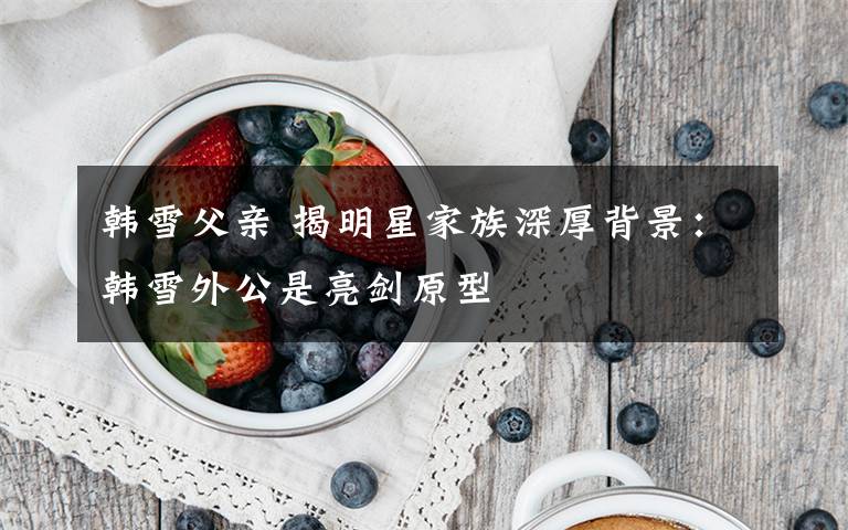 韩雪父亲 揭明星家族深厚背景:韩雪外公是亮剑原型