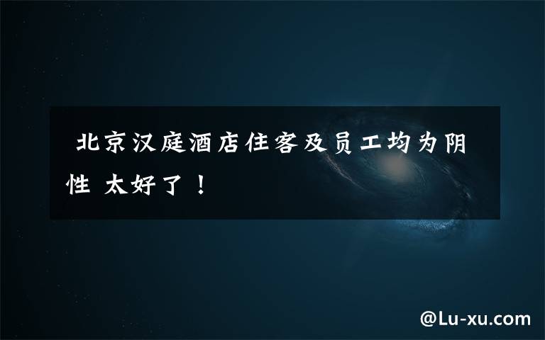 北京汉庭酒店住客及员工均为阴性 太好了!