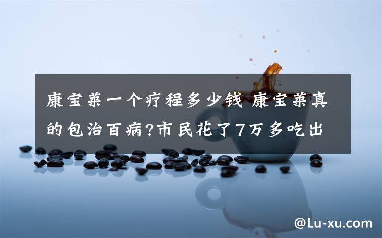 康宝莱一个疗程多少钱 康宝莱真的包治百病?市民花了7万多吃出一身病