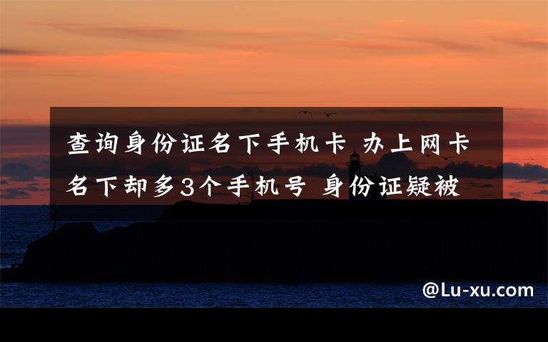 查询身份证名下手机卡 办上网卡名下却多3个手机号 身份证疑被联通营业厅利用