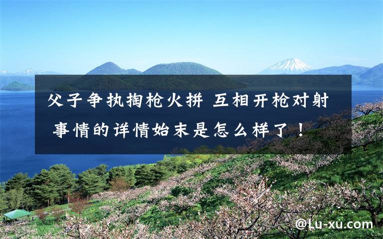 父子争执掏枪火拼 互相开枪对射 事情的详情始末是怎么样了!