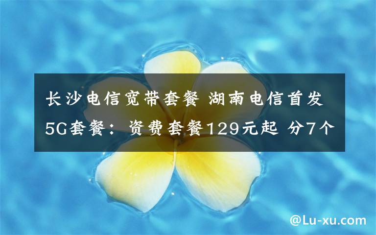 长沙电信宽带套餐 湖南电信首发5G套餐:资费套餐129元起 分7个档次