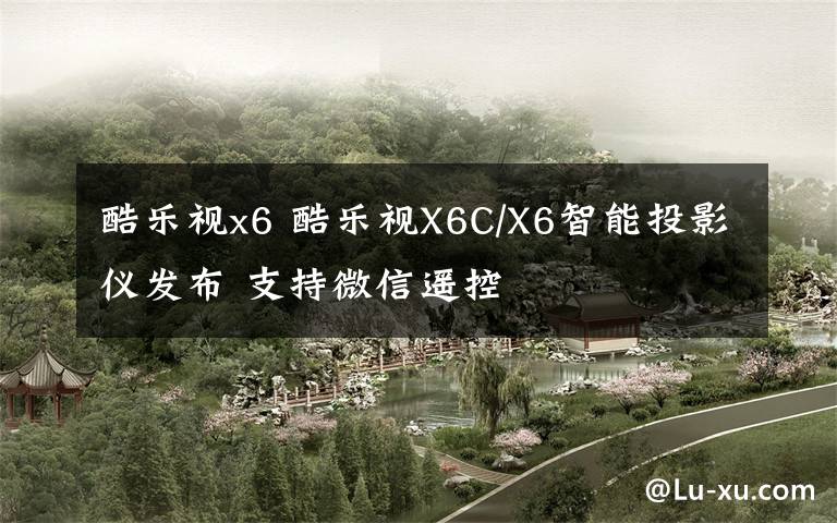 酷乐视x6 酷乐视X6C/X6智能投影仪发布 支持微信遥控