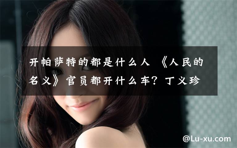 开帕萨特的都是什么人 《人民的名义》官员都开什么车？丁义珍开帕萨特却被LV皮带出卖
