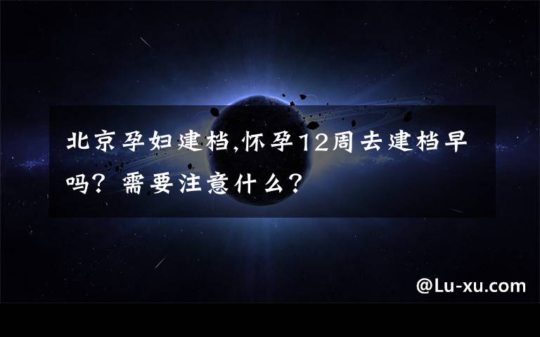 北京孕妇建档,怀孕12周去建档早吗？需要注意什么？