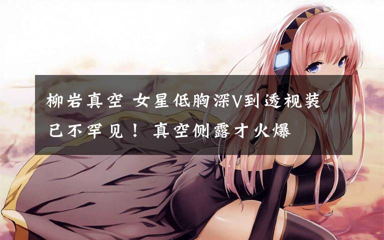 柳岩真空 女星低胸深V到透视装已不罕见！ 真空侧露才火爆
