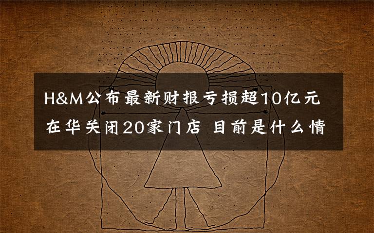 H&M公布最新财报亏损超10亿元 在华关闭20家门店 目前是什么情况?