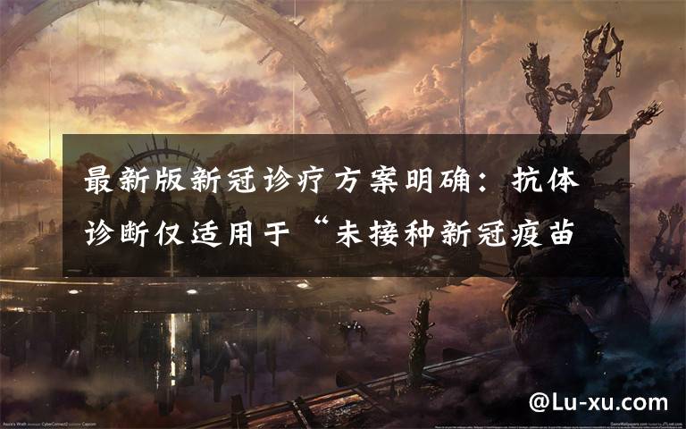 最新版新冠诊疗方案明确:抗体诊断仅适用于“未接种新冠疫苗者” 具体是什么情况?