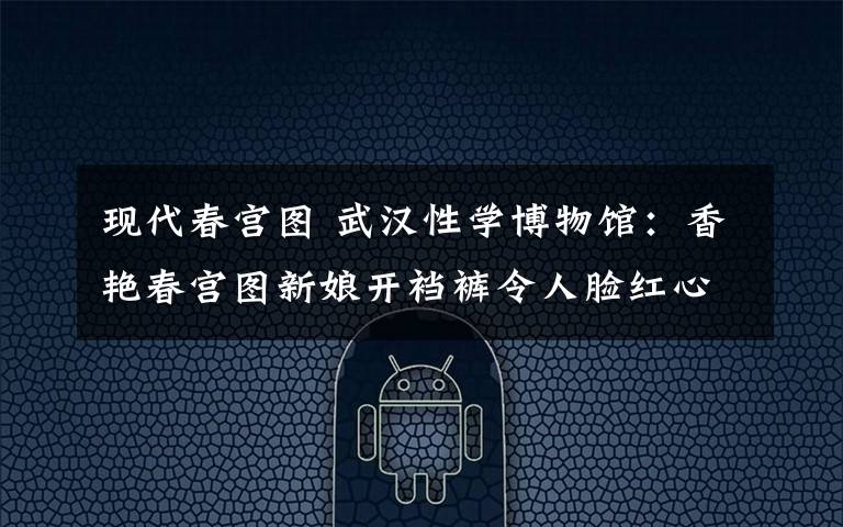 现代春宫图 武汉性学博物馆:香艳春宫图新娘开裆裤令人脸红心跳