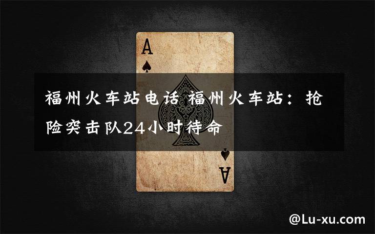 福州火车站电话 福州火车站:抢险突击队24小时待命